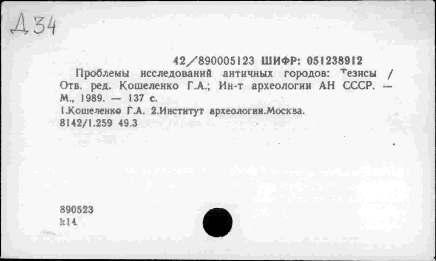 ﻿4 34
42/890005123 ШИФР: 051238912
Проблемы исследований античных городов: хезисы / Отв. ред. Кошеленко Г.А.; Ин-т археологии АН СССР. — М., 1989. — 137 с.
I.Коше ленке ГА. 2.Инстнтут археологии.Москва.
8142/1.259 49.3
890523 кН.